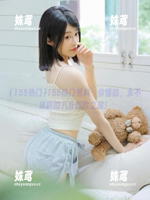 155热门 155热门黑料:你懂的,永不迷路的八卦探险之旅!