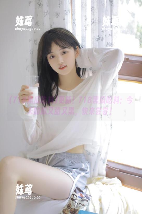 718黑瓜吃料 更新!718黑瓜吃料:今天的瓜又甜又黑,快来尝尝!